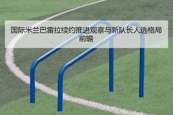 国际米兰巴雷拉续约推进观察与新队长人选格局前瞻