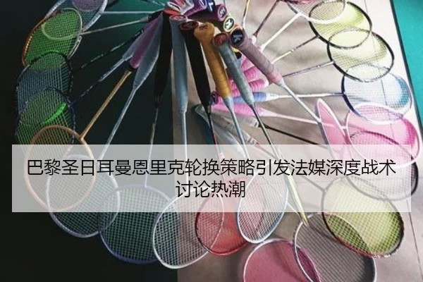 巴黎圣日耳曼恩里克轮换策略引发法媒深度战术讨论热潮