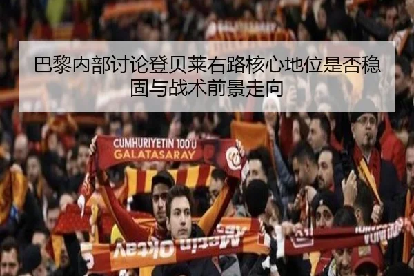 巴黎内部讨论登贝莱右路核心地位是否稳固与战术前景走向