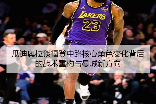 瓜迪奥拉谈福登中路核心角色变化背后的战术重构与曼城新方向