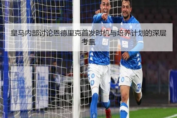 皇马内部讨论恩德里克首发时机与培养计划的深层考量