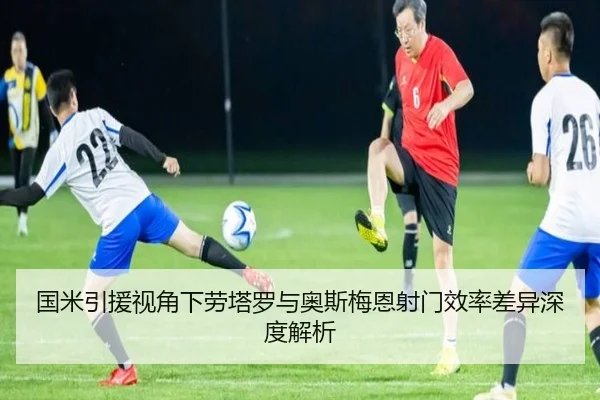 国米引援视角下劳塔罗与奥斯梅恩射门效率差异深度解析