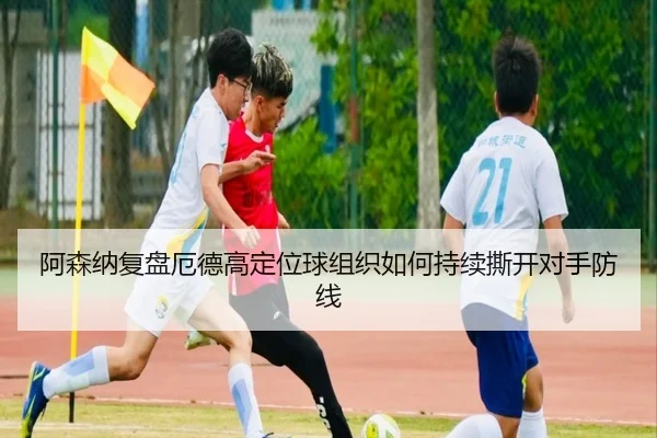阿森纳复盘厄德高定位球组织如何持续撕开对手防线