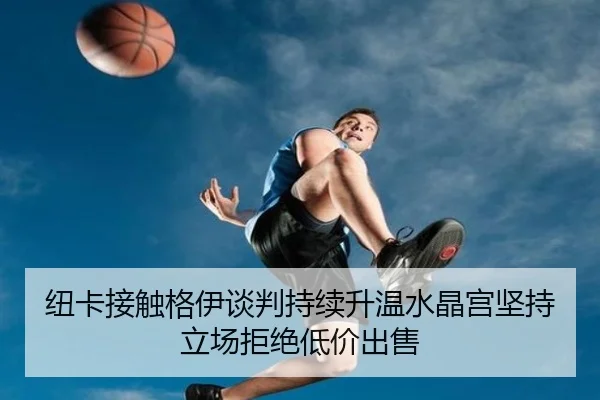 纽卡接触格伊谈判持续升温水晶宫坚持立场拒绝低价出售